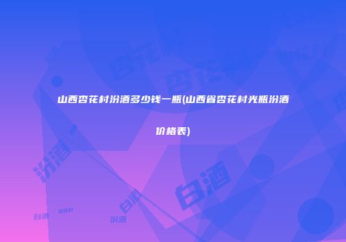 山西杏花村汾酒多少钱一瓶(山西省杏花村光瓶汾酒价格表)