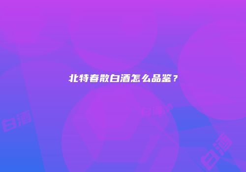 北特春散白酒怎么品鉴？