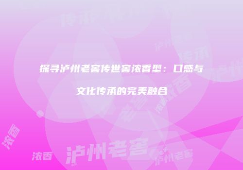 探寻泸州老窖传世窖浓香型：口感与文化传承的完美融合