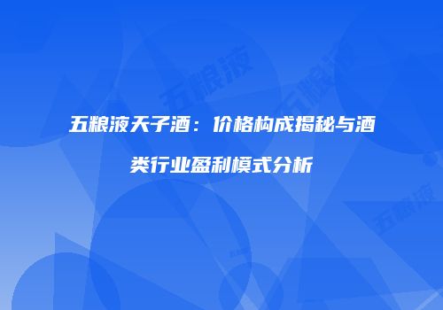 五粮液天子酒：价格构成揭秘与酒类行业盈利模式分析