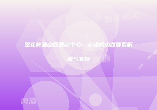 雪花啤酒山西营销中心：市场成功四要素解析与实践