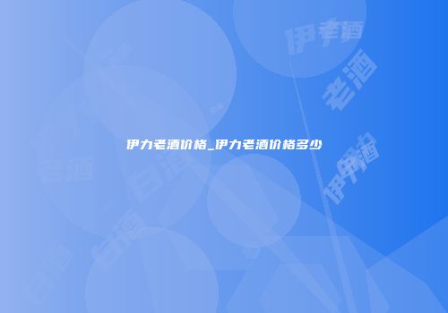伊力老酒价格_伊力老酒价格多少