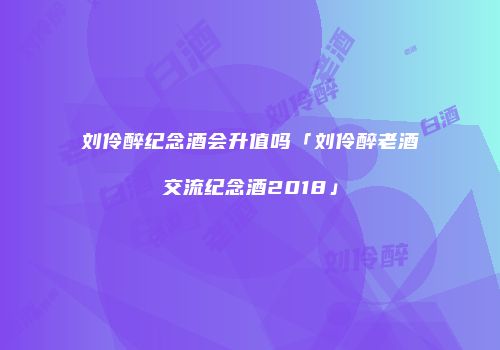 刘伶醉纪念酒会升值吗「刘伶醉老酒交流纪念酒2018」