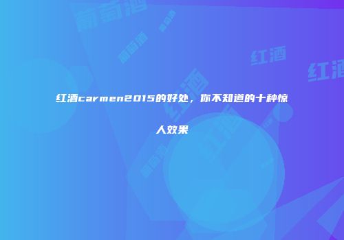 红酒carmen2015的好处，你不知道的十种惊人效果