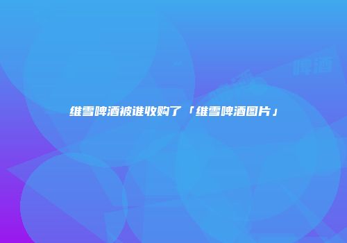 维雪啤酒被谁收购了「维雪啤酒图片」