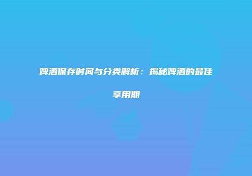啤酒保存时间与分类解析：揭秘啤酒的最佳享用期