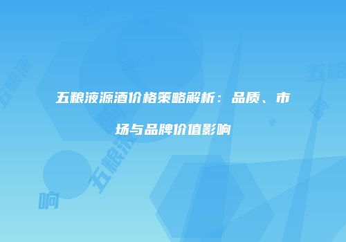 五粮液源酒价格策略解析：品质、市场与品牌价值影响