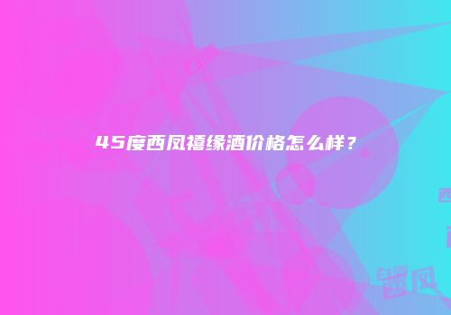 45度西凤禧缘酒价格怎么样？