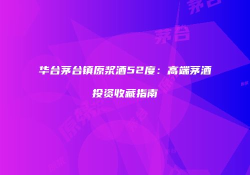 华台茅台镇原浆酒52度：高端茅酒投资收藏指南