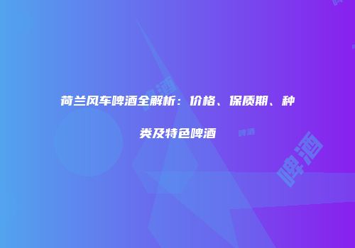 荷兰风车啤酒全解析：价格、保质期、种类及特色啤酒