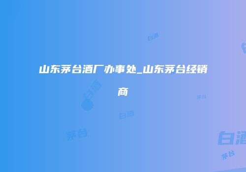山东茅台酒厂办事处_山东茅台经销商