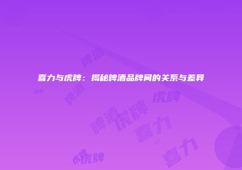 喜力与虎牌：揭秘啤酒品牌间的关系与差异