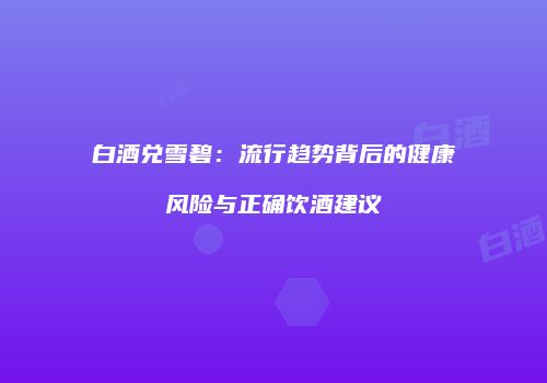 白酒兑雪碧：流行趋势背后的健康风险与正确饮酒建议