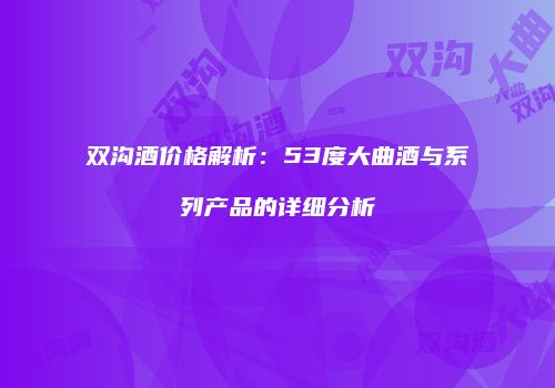 双沟酒价格解析：53度大曲酒与系列产品的详细分析