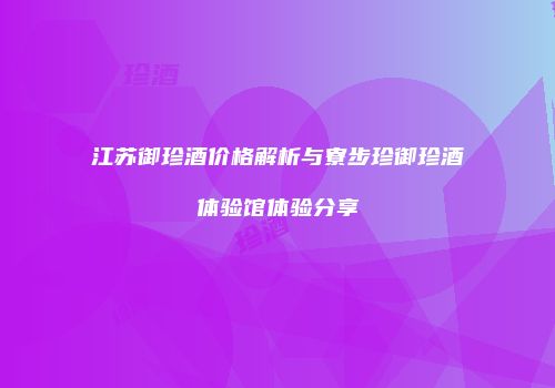 江苏御珍酒价格解析与寮步珍御珍酒体验馆体验分享