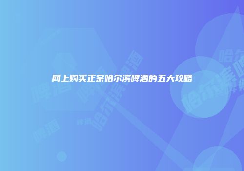 网上购买正宗哈尔滨啤酒的五大攻略