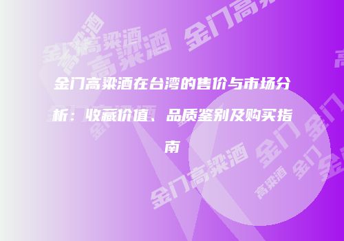 金门高粱酒在台湾的售价与市场分析：收藏价值、品质鉴别及购买指南