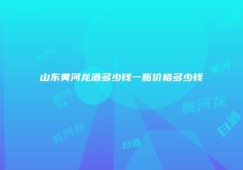 山东黄河龙酒多少钱一瓶价格多少钱