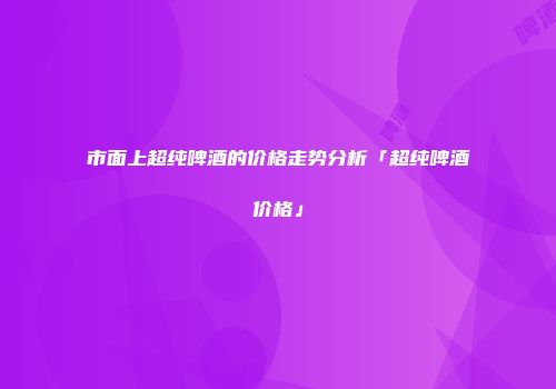 市面上超纯啤酒的价格走势分析「超纯啤酒价格」