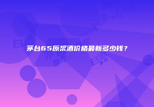 茅台65原浆酒价格最新多少钱？