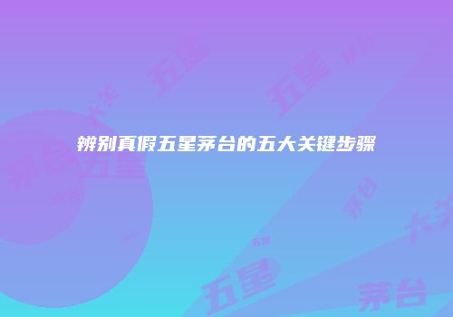 辨别真假五星茅台的五大关键步骤