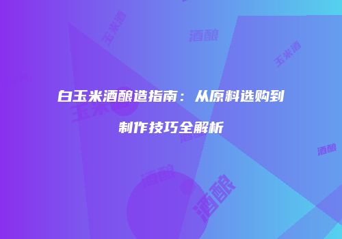 白玉米酒酿造指南：从原料选购到制作技巧全解析