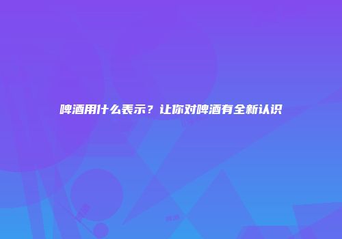 啤酒用什么表示？让你对啤酒有全新认识