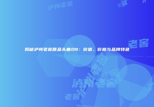 揭秘泸州老窖精品头曲D9：价值、价格与品牌特色