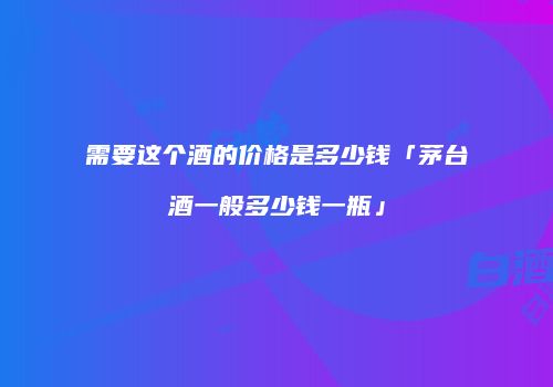 需要这个酒的价格是多少钱「茅台酒一般多少钱一瓶」