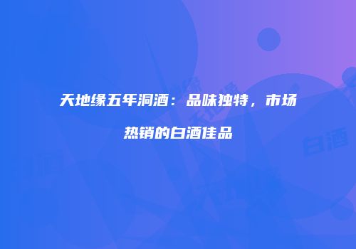 天地缘五年洞酒：品味独特，市场热销的白酒佳品