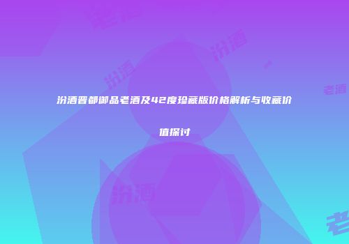 汾酒晋都御品老酒及42度珍藏版价格解析与收藏价值探讨