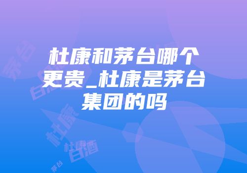 杜康和茅台哪个更贵_杜康是茅台集团的吗