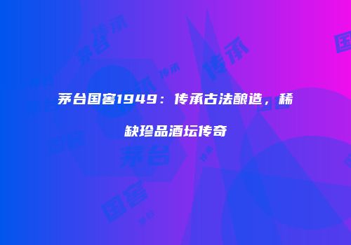 茅台国窖1949：传承古法酿造，稀缺珍品酒坛传奇