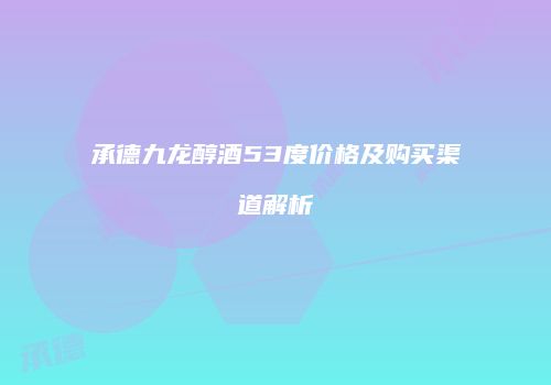 承德九龙醇酒53度价格及购买渠道解析