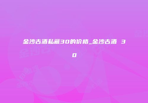 金沙古酒私藏30的价格_金沙古酒 30