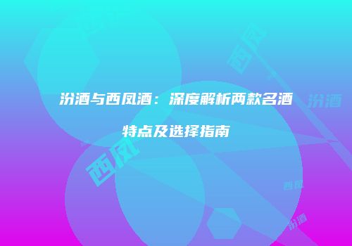 汾酒与西凤酒：深度解析两款名酒特点及选择指南