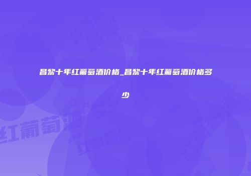 昌黎十年红葡萄酒价格_昌黎十年红葡萄酒价格多少