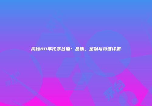 揭秘80年代茅台酒：品质、鉴别与特征详解