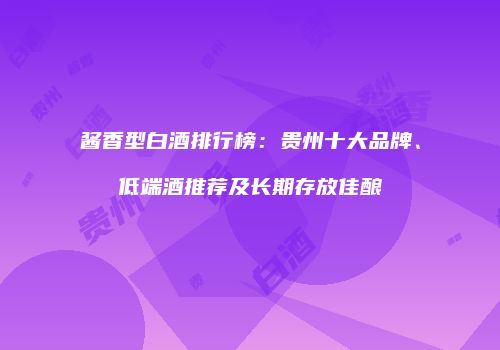 酱香型白酒排行榜：贵州十大品牌、低端酒推荐及长期存放佳酿