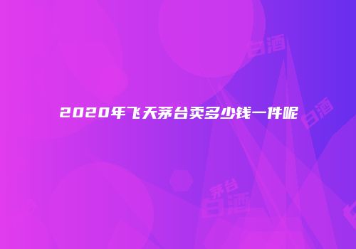 2020年飞天茅台卖多少钱一件呢