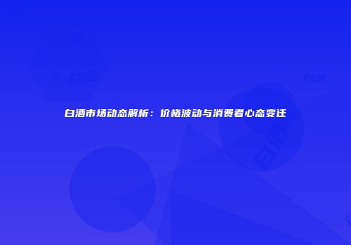 白酒市场动态解析：价格波动与消费者心态变迁