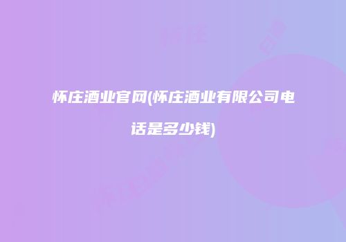 怀庄酒业官网(怀庄酒业有限公司电话是多少钱)