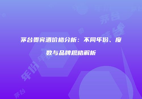 茅台贵宾酒价格分析：不同年份、度数与品牌规格解析