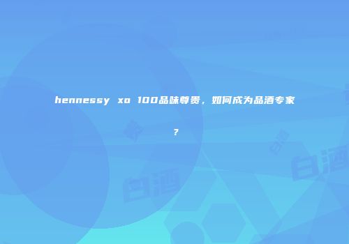 hennessy xo 100品味尊贵，如何成为品酒专家？