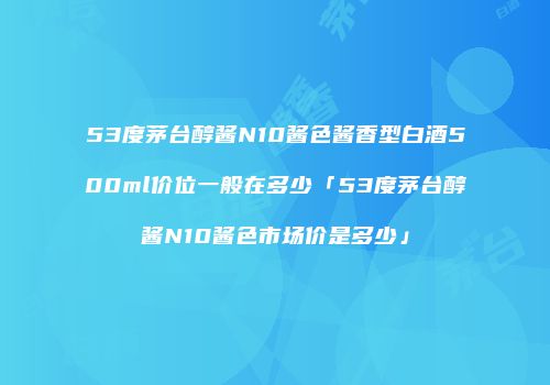 53度茅台醇酱N10酱色酱香型白酒500ml价位一般在多少「53度茅台醇酱N10酱色市场价是多少」