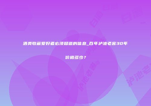 酒类收藏爱好者必须知道的信息_百年泸池老窖30年价格多少？