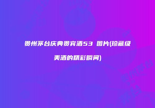 贵州茅台庆典贵宾酒53℃图片(珍藏级美酒的精彩瞬间)