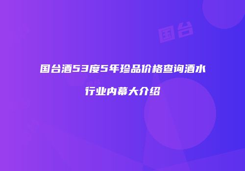国台酒53度5年珍品价格查询酒水行业内幕大介绍