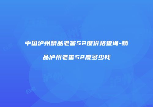 中国泸州精品老窖52度价格查询-精品泸州老窖52度多少钱