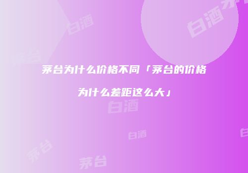 茅台为什么价格不同「茅台的价格为什么差距这么大」